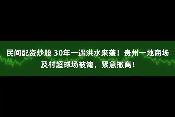 民间配资炒股 30年一遇洪水来袭！贵州一地商场及村超球场被淹，紧急撤离！