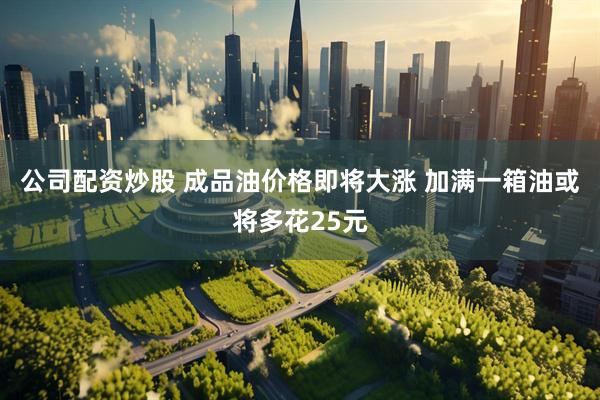 公司配资炒股 成品油价格即将大涨 加满一箱油或将多花25元