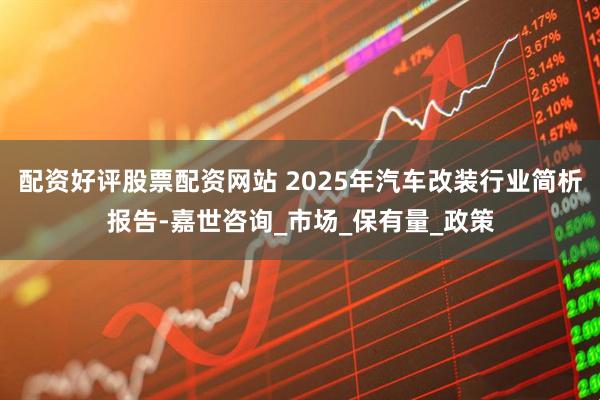 配资好评股票配资网站 2025年汽车改装行业简析报告-嘉世咨询_市场_保有量_政策