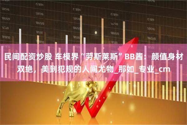 民间配资炒股 车模界“劳斯莱斯”BB酱：颜值身材双绝，美到犯规的人间尤物_那如_专业_cm