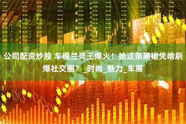 公司配资炒股 车模兰灵王爆火！她这条黑裙凭啥刷爆社交圈？_时尚_魅力_车展