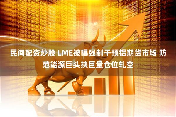 民间配资炒股 LME被曝强制干预铝期货市场 防范能源巨头挟巨量仓位轧空