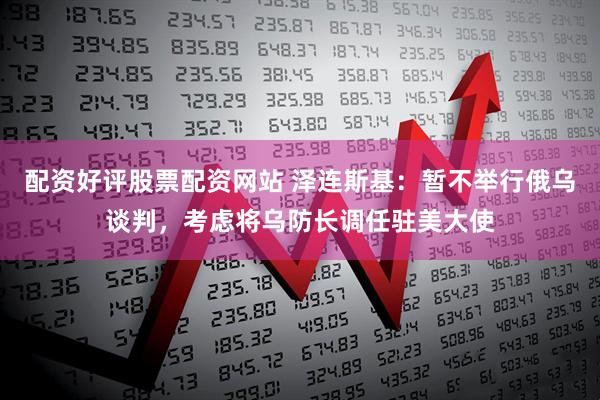 配资好评股票配资网站 泽连斯基：暂不举行俄乌谈判，考虑将乌防长调任驻美大使