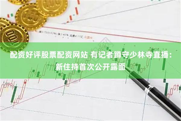 配资好评股票配资网站 有记者蹲守少林寺直播：新住持首次公开露面
