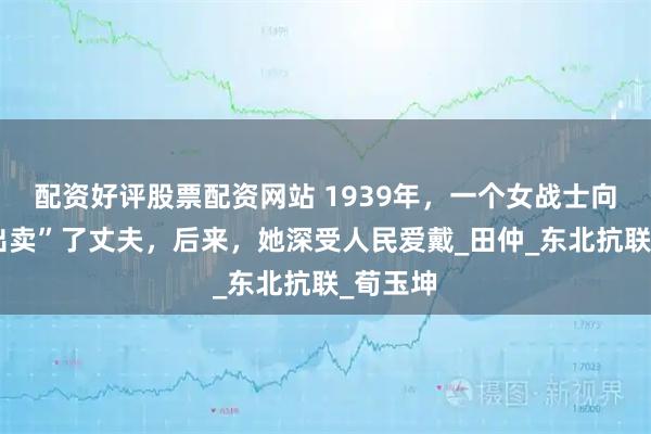 配资好评股票配资网站 1939年，一个女战士向日军“出卖”了丈夫，后来，她深受人民爱戴_田仲_东北抗联_荀玉坤