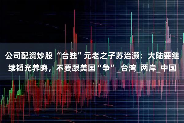 公司配资炒股 “台独”元老之子苏治灏：大陆要继续韬光养晦，不要跟美国“争”_台湾_两岸_中国