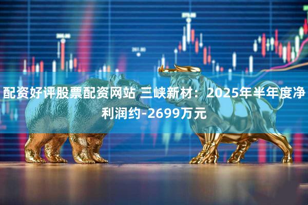 配资好评股票配资网站 三峡新材：2025年半年度净利润约-2699万元