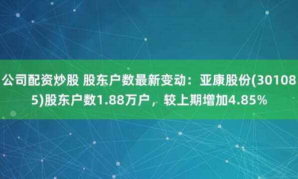 公司配资炒股 股东户数最新变动：亚康股份(301085)股东户数1.88万户，较上期增加4.85%