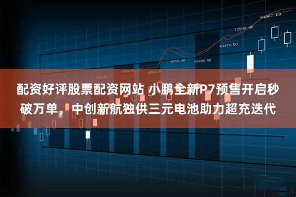 配资好评股票配资网站 小鹏全新P7预售开启秒破万单，中创新航独供三元电池助力超充迭代
