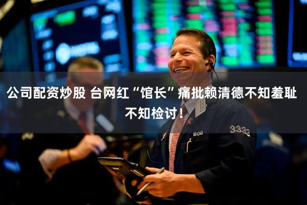 公司配资炒股 台网红“馆长”痛批赖清德不知羞耻 不知检讨！