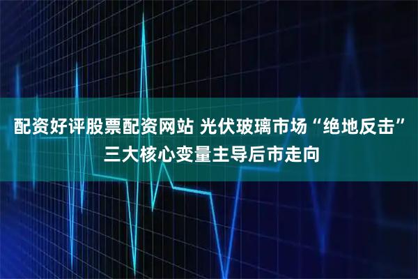 配资好评股票配资网站 光伏玻璃市场“绝地反击” 三大核心变量主导后市走向