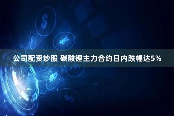 公司配资炒股 碳酸锂主力合约日内跌幅达5%