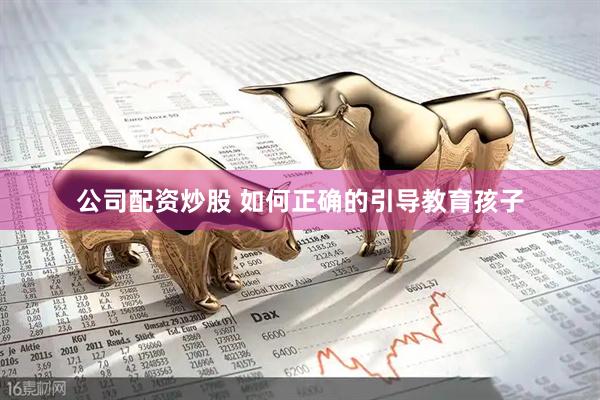 公司配资炒股 如何正确的引导教育孩子