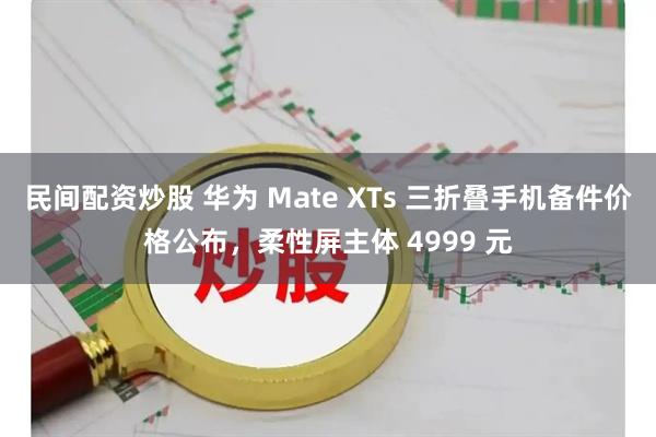 民间配资炒股 华为 Mate XTs 三折叠手机备件价格公布，柔性屏主体 4999 元