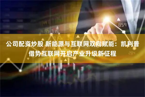 公司配资炒股 新能源与互联网双向赋能：凯利普借势互联网开启产业升级新征程
