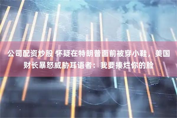 公司配资炒股 怀疑在特朗普面前被穿小鞋，美国财长暴怒威胁耳语者：我要揍烂你的脸