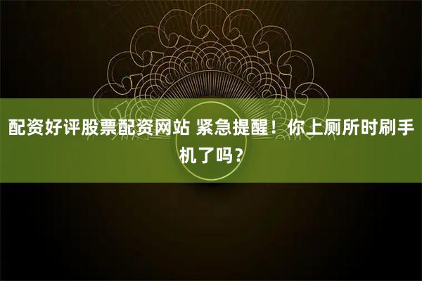 配资好评股票配资网站 紧急提醒！你上厕所时刷手机了吗？