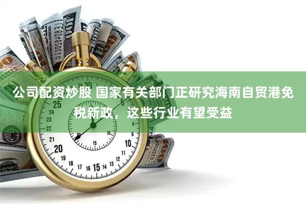 公司配资炒股 国家有关部门正研究海南自贸港免税新政，这些行业有望受益