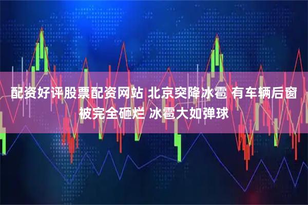 配资好评股票配资网站 北京突降冰雹 有车辆后窗被完全砸烂 冰雹大如弹球