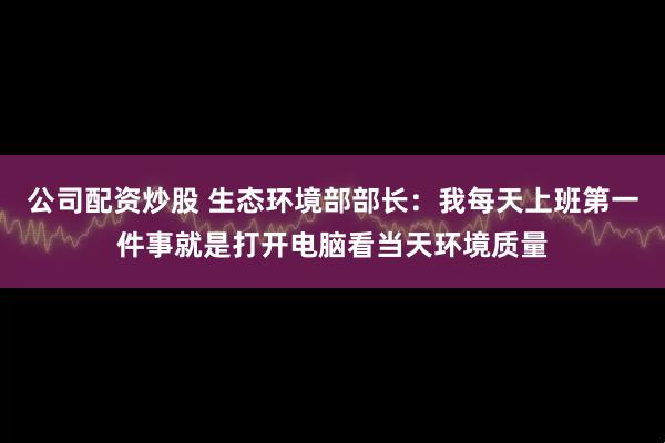 公司配资炒股 生态环境部部长：我每天上班第一件事就是打开电脑看当天环境质量