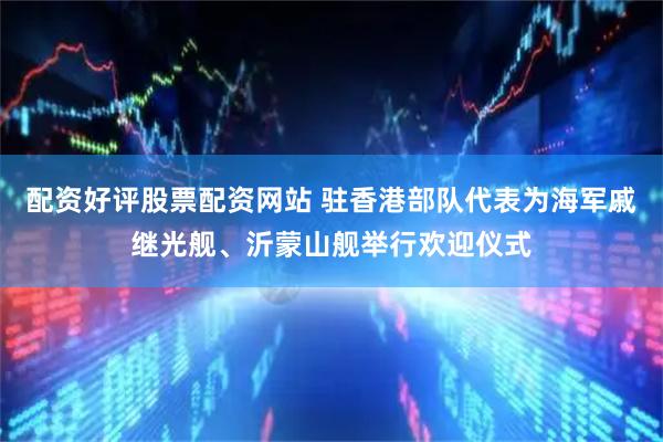 配资好评股票配资网站 驻香港部队代表为海军戚继光舰、沂蒙山舰举行欢迎仪式