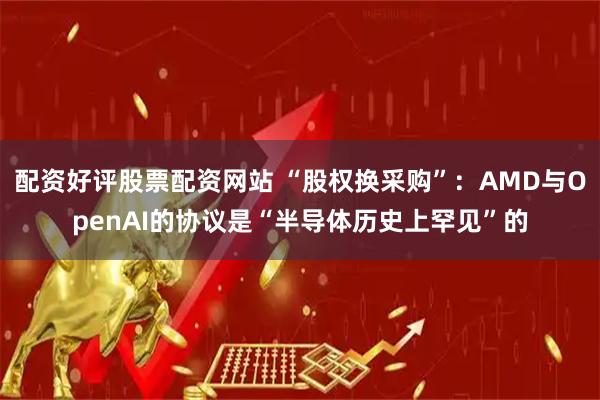 配资好评股票配资网站 “股权换采购”：AMD与OpenAI的协议是“半导体历史上罕见”的