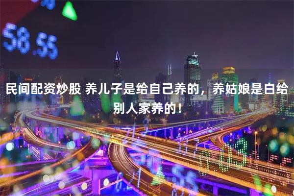 民间配资炒股 养儿子是给自己养的，养姑娘是白给别人家养的！
