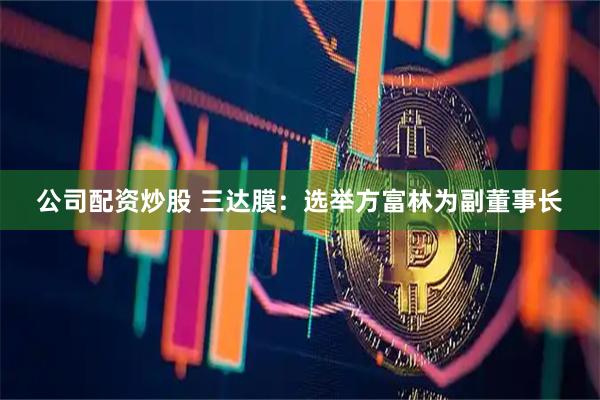 公司配资炒股 三达膜：选举方富林为副董事长