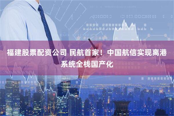 福建股票配资公司 民航首家！中国航信实现离港系统全栈国产化