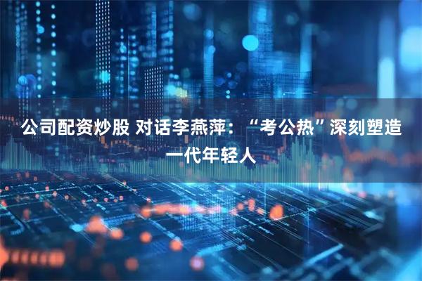 公司配资炒股 对话李燕萍：“考公热”深刻塑造一代年轻人