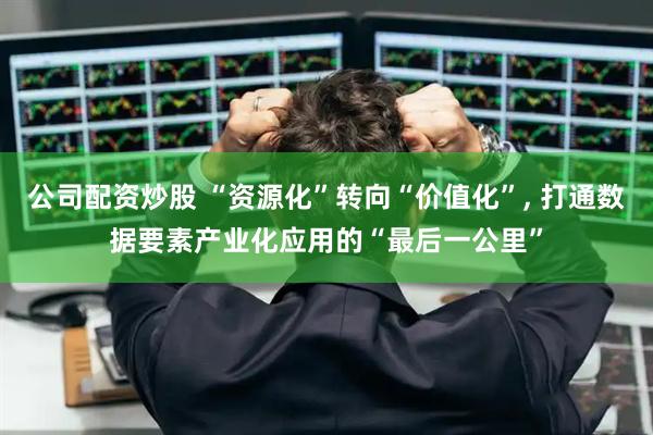 公司配资炒股 “资源化”转向“价值化”, 打通数据要素产业化应用的“最后一公里”