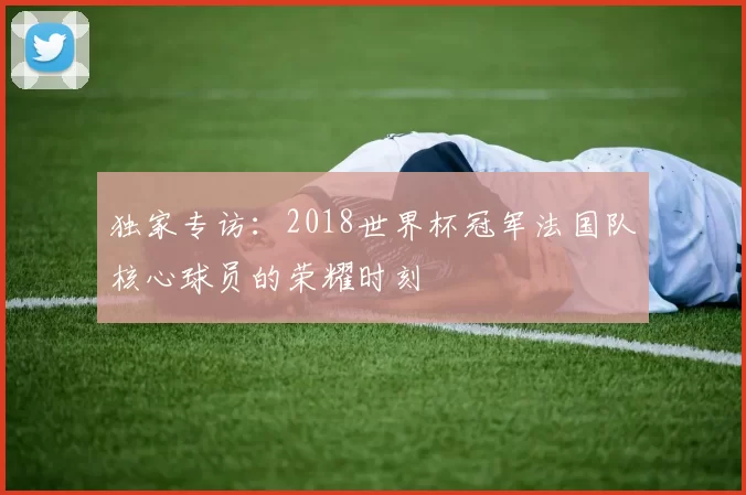 独家专访:2018世界杯冠军法国队核心球员的荣耀时刻