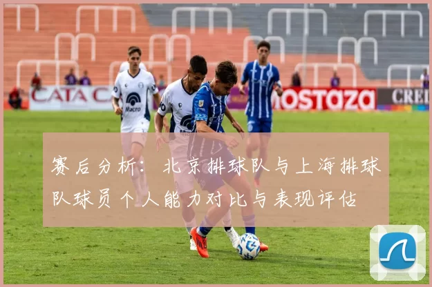 赛后分析：北京排球队与上海排球队球员个人能力对比与表现评估