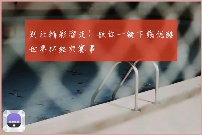 别让精彩溜走！教你一键下载优酷世界杯经典赛事