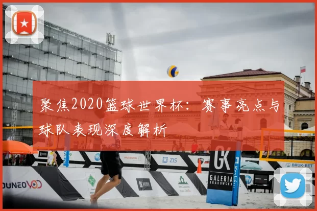 聚焦2020篮球世界杯：赛事亮点与球队表现深度解析