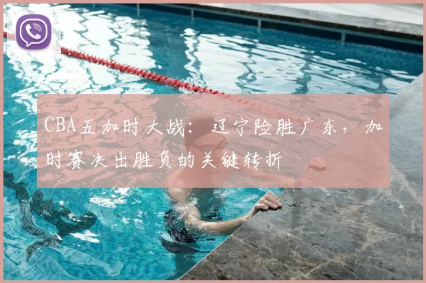 CBA五加时大战：辽宁险胜广东，加时赛决出胜负的关键转折