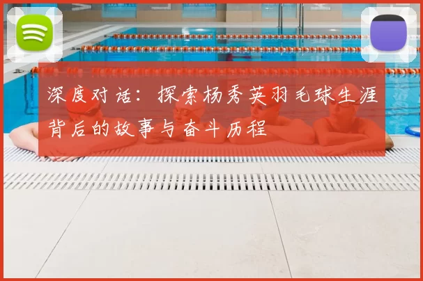 深度对话：探索杨秀英羽毛球生涯背后的故事与奋斗历程