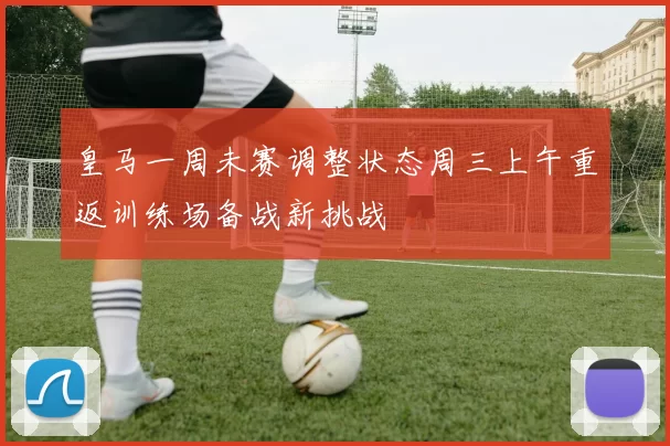 皇马一周未赛调整状态周三上午重返训练场备战新挑战