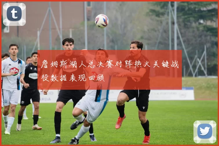 詹姆斯湖人总决赛对阵热火关键战役数据表现回顾