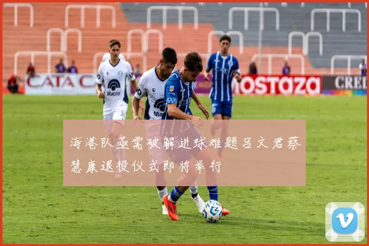 海港队亟需破解进球难题吕文君蔡慧康退役仪式即将举行