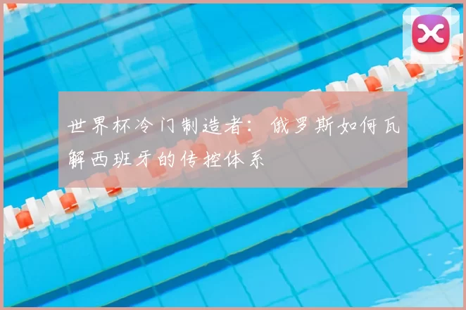 世界杯冷门制造者：俄罗斯如何瓦解西班牙的传控体系