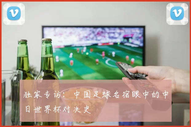 独家专访：中国足球名宿眼中的中日世界杯对决史