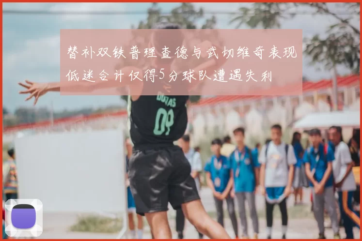 替补双铁普理查德与武切维奇表现低迷合计仅得5分球队遭遇失利