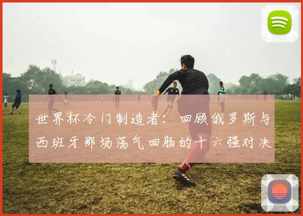 世界杯冷门制造者：回顾俄罗斯与西班牙那场荡气回肠的十六强对决