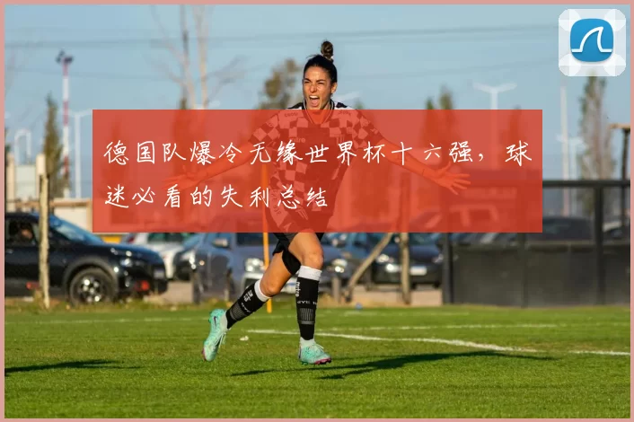 德国队爆冷无缘世界杯十六强,球迷必看的失利总结
