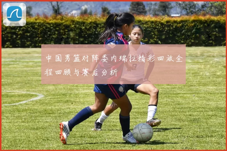 中国男篮对阵委内瑞拉精彩回放全程回顾与赛后分析