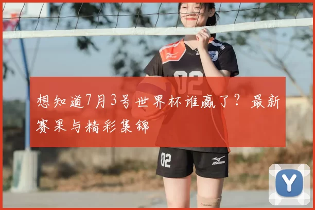 想知道7月3号世界杯谁赢了？最新赛果与精彩集锦
