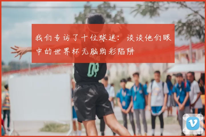 我们专访了十位球迷：谈谈他们眼中的世界杯无脑购彩陷阱