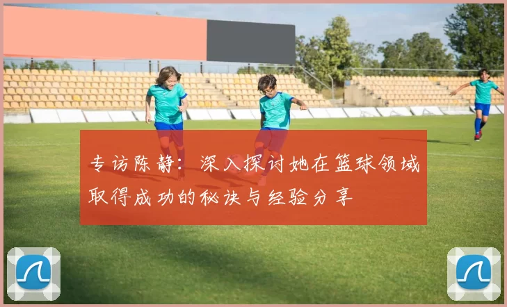 专访陈静:深入探讨她在篮球领域取得成功的秘诀与经验分享