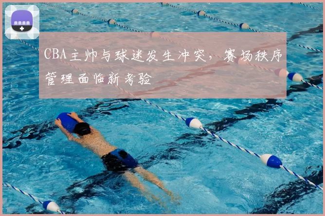 CBA主帅与球迷发生冲突，赛场秩序管理面临新考验